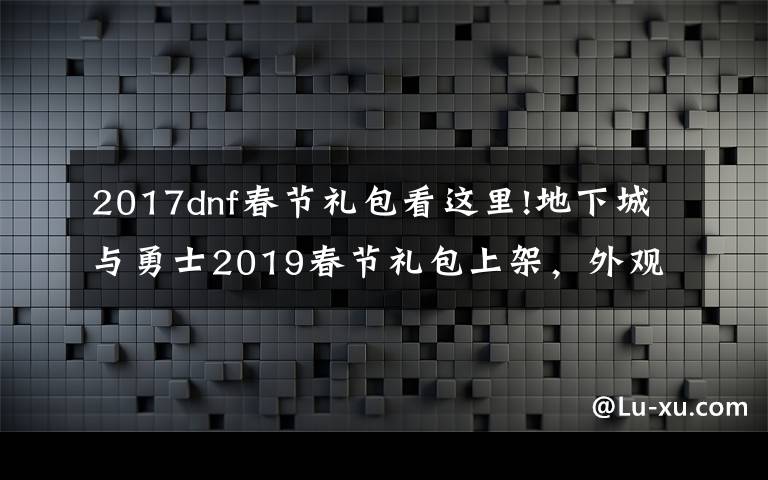 2017dnf春節(jié)禮包看這里!地下城與勇士2019春節(jié)禮包上架，外觀&屬性&贈(zèng)品&多買多送總覽