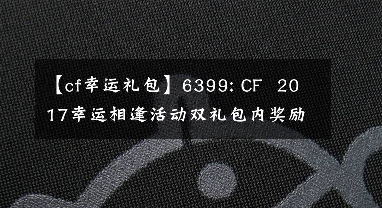 【cf幸運(yùn)禮包】6399: CF 2017幸運(yùn)相逢活動(dòng)雙禮包內(nèi)獎(jiǎng)勵(lì)及獲取方法詳細(xì)說(shuō)明。