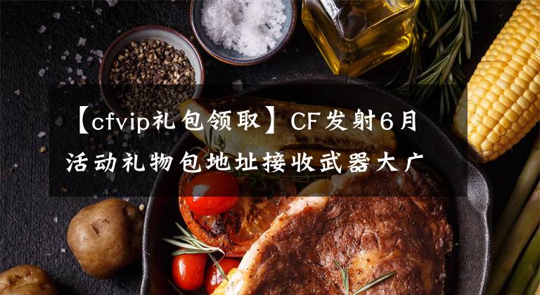 【cfvip禮包領(lǐng)取】CF發(fā)射6月活動(dòng)禮物包地址接收武器大廣播