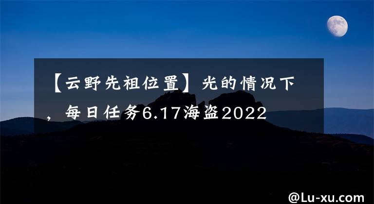 【云野先祖位置】光的情況下，每日任務(wù)6.17海盜2022