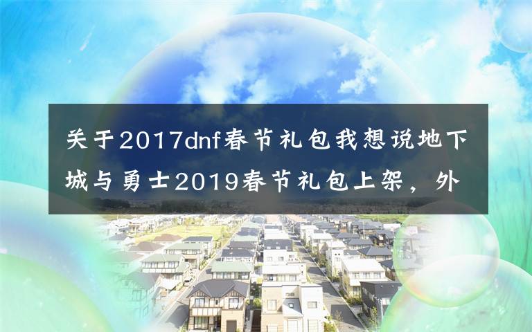 關(guān)于2017dnf春節(jié)禮包我想說(shuō)地下城與勇士2019春節(jié)禮包上架，外觀&屬性&贈(zèng)品&多買多送總覽