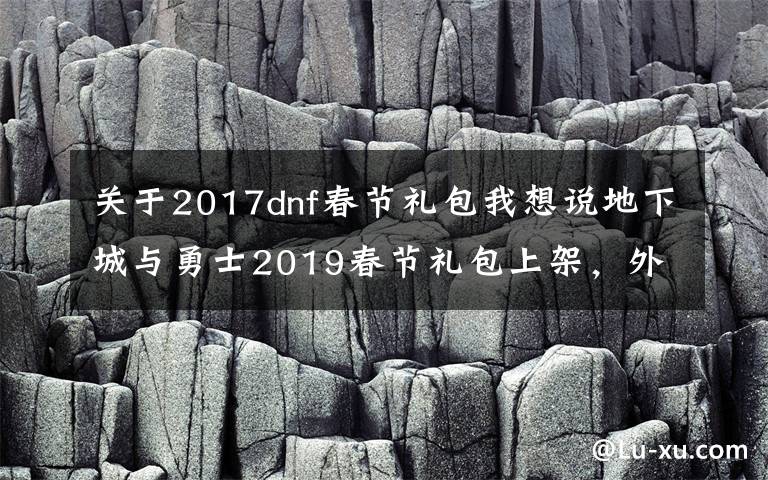 關于2017dnf春節(jié)禮包我想說地下城與勇士2019春節(jié)禮包上架，外觀&屬性&贈品&多買多送總覽