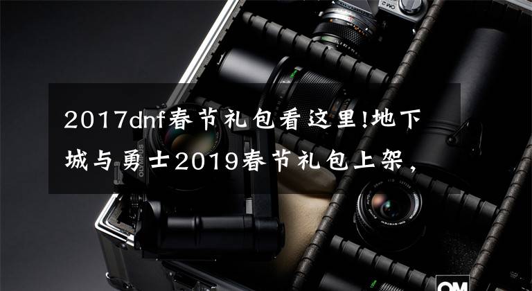 2017dnf春節(jié)禮包看這里!地下城與勇士2019春節(jié)禮包上架，外觀&屬性&贈(zèng)品&多買多送總覽