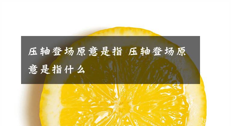 壓軸登場原意是指 壓軸登場原意是指什么