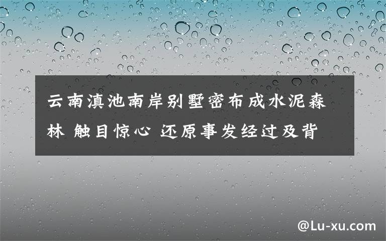 云南滇池南岸別墅密布成水泥森林 觸目驚心 還原事發(fā)經(jīng)過及背后原因！