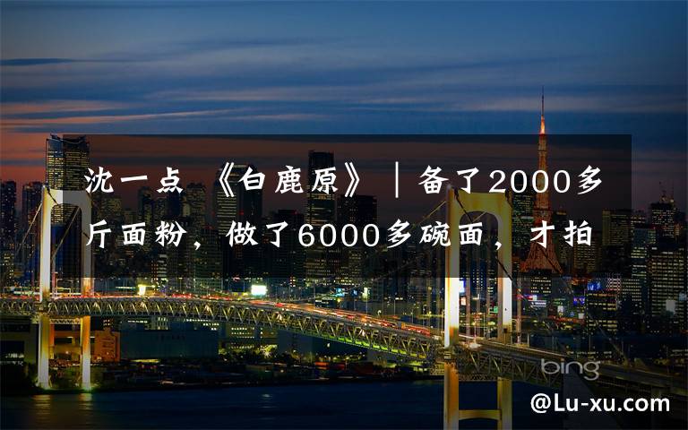 沈一點 《白鹿原》｜備了2000多斤面粉，做了6000多碗面，才拍好這個場景！