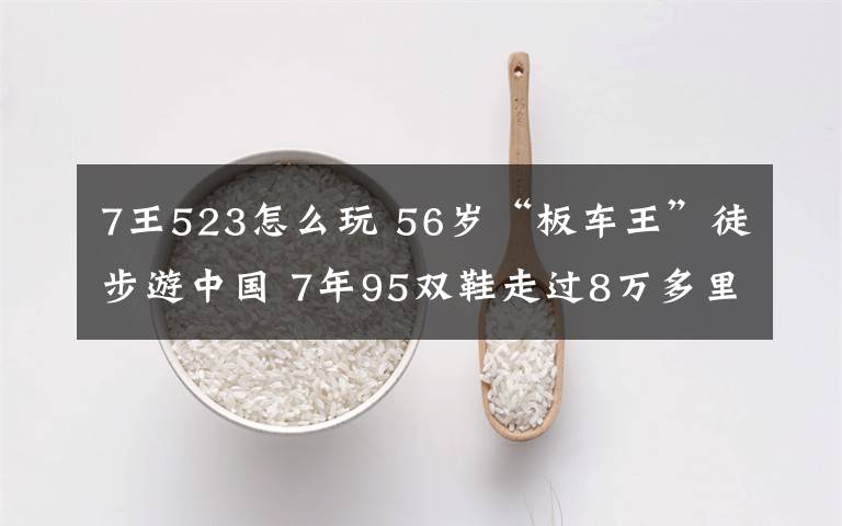 7王523怎么玩 56歲“板車王”徒步游中國 7年95雙鞋走過8萬多里路