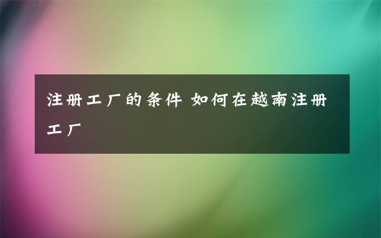 注冊工廠的條件 如何在越南注冊工廠