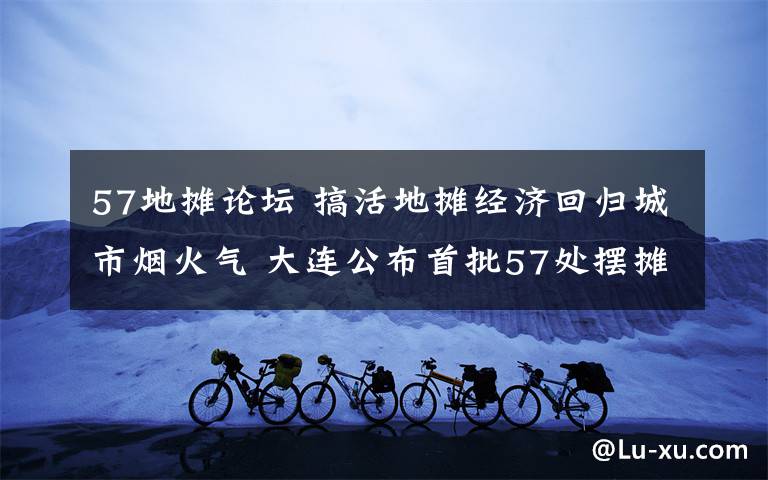 57地?cái)傉搲?搞活地?cái)偨?jīng)濟(jì)回歸城市煙火氣 大連公布首批57處擺攤地段