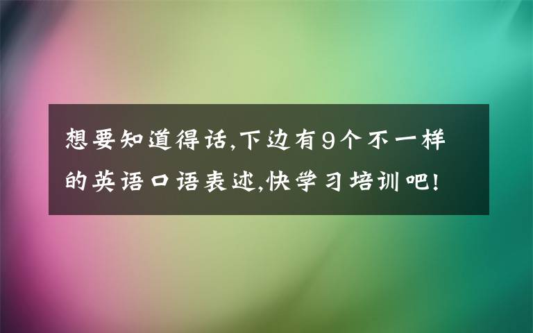 想要知道得話,下邊有9個(gè)不一樣的英語(yǔ)口語(yǔ)表述,快學(xué)習(xí)培訓(xùn)吧!