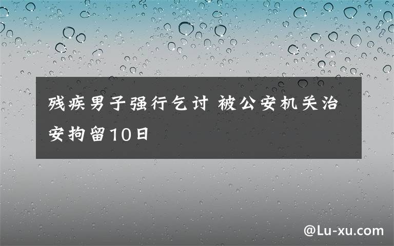 殘疾男子強行乞討 被公安機關(guān)治安拘留10日