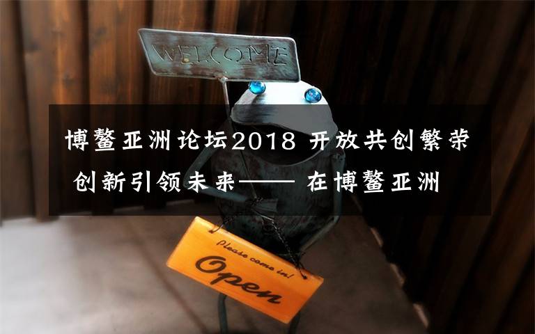 博鰲亞洲論壇2018 開放共創(chuàng)繁榮 創(chuàng)新引領(lǐng)未來—— 在博鰲亞洲論壇2018年年會(huì)開幕式上的主旨演講