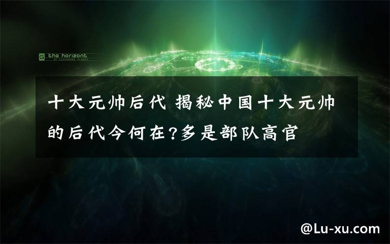 十大元帥后代 揭秘中國(guó)十大元帥的后代今何在?多是部隊(duì)高官