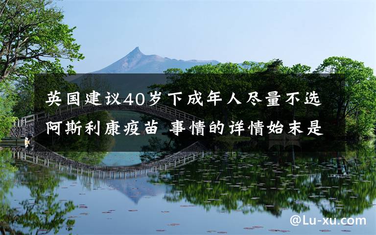 英國建議40歲下成年人盡量不選阿斯利康疫苗 事情的詳情始末是怎么樣了！