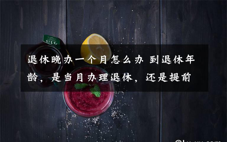 退休晚辦一個(gè)月怎么辦 到退休年齡，是當(dāng)月辦理退休，還是提前1個(gè)月辦理？