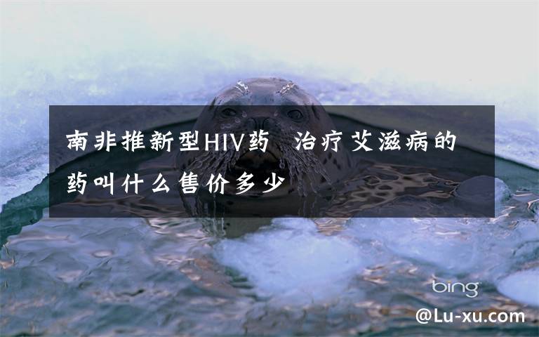 南非推新型HIV藥  治療艾滋病的藥叫什么售價多少