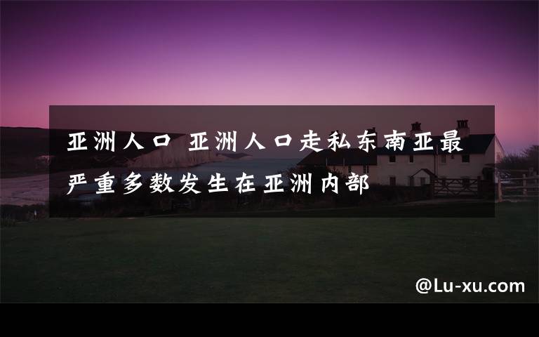 亞洲人口 亞洲人口走私東南亞最嚴重多數(shù)發(fā)生在亞洲內(nèi)部