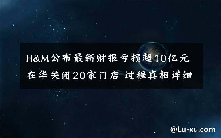 H&M公布最新財(cái)報(bào)虧損超10億元 在華關(guān)閉20家門(mén)店 過(guò)程真相詳細(xì)揭秘！