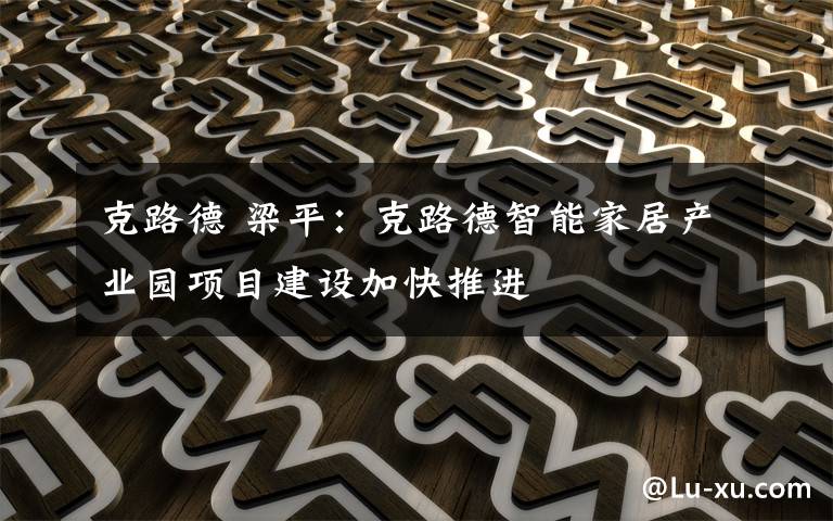 克路德 梁平：克路德智能家居產(chǎn)業(yè)園項(xiàng)目建設(shè)加快推進(jìn)