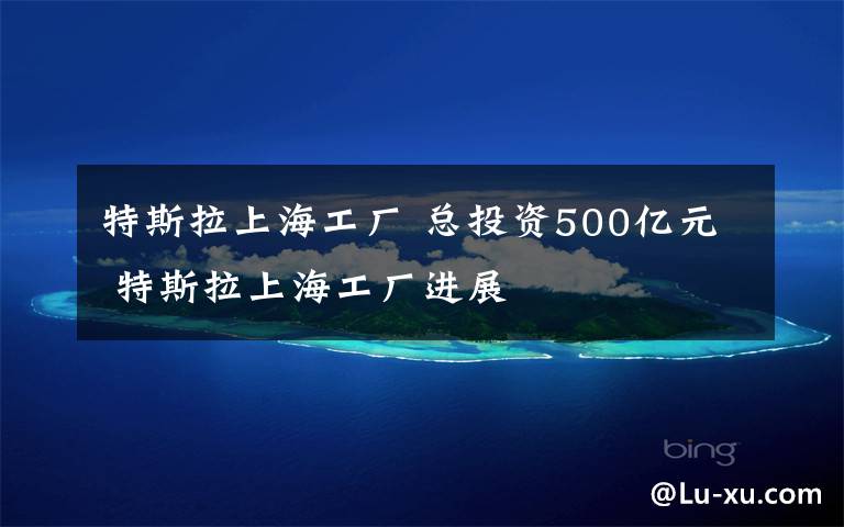 特斯拉上海工廠 總投資500億元 特斯拉上海工廠進展