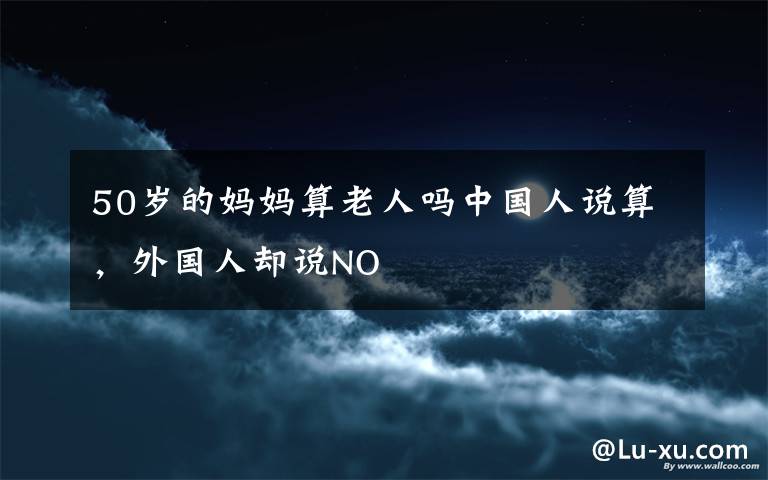 50歲的媽媽算老人嗎中國人說算，外國人卻說NO