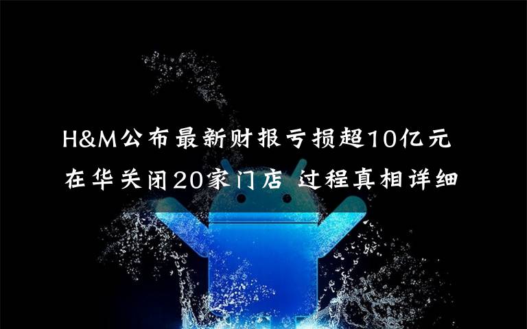 H&M公布最新財報虧損超10億元 在華關(guān)閉20家門店 過程真相詳細(xì)揭秘！