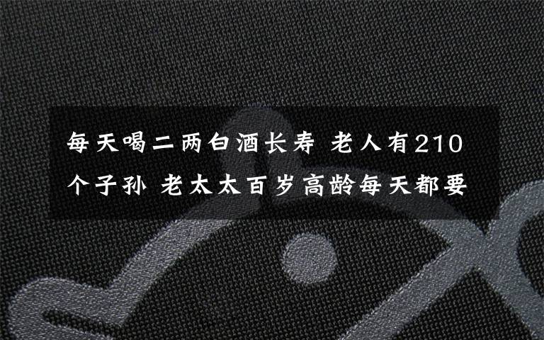 每天喝二兩白酒長壽 老人有210個子孫 老太太百歲高齡每天都要喝上二兩酒