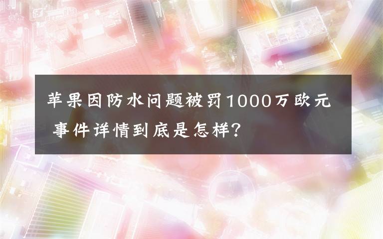 蘋(píng)果因防水問(wèn)題被罰1000萬(wàn)歐元 事件詳情到底是怎樣？