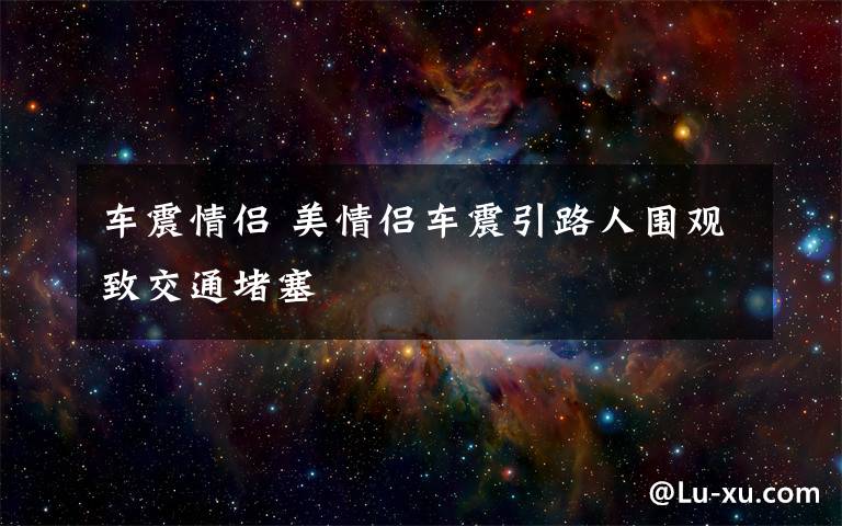 車震情侶 美情侶車震引路人圍觀致交通堵塞