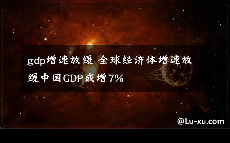 gdp增速放緩 全球經(jīng)濟體增速放緩中國GDP或增7%