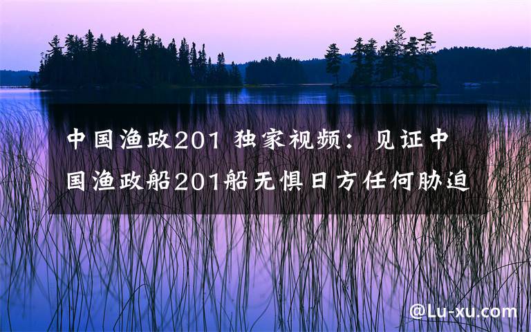 中國(guó)漁政201 獨(dú)家視頻：見(jiàn)證中國(guó)漁政船201船無(wú)懼日方任何脅迫