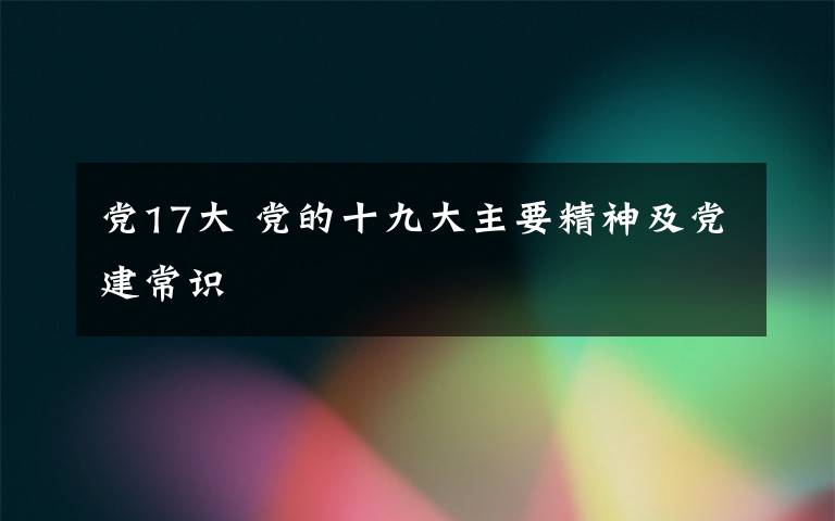 黨17大 黨的十九大主要精神及黨建常識