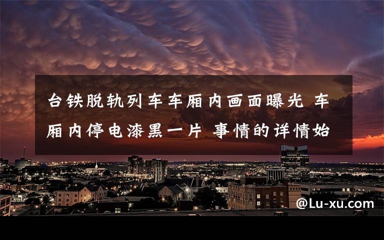 臺鐵脫軌列車車廂內(nèi)畫面曝光 車廂內(nèi)停電漆黑一片 事情的詳情始末是怎么樣了！