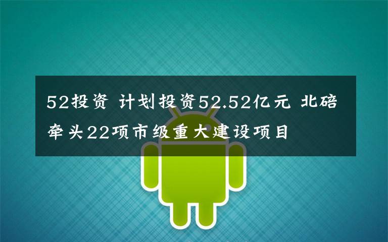 52投資 計(jì)劃投資52.52億元 北碚牽頭22項(xiàng)市級重大建設(shè)項(xiàng)目