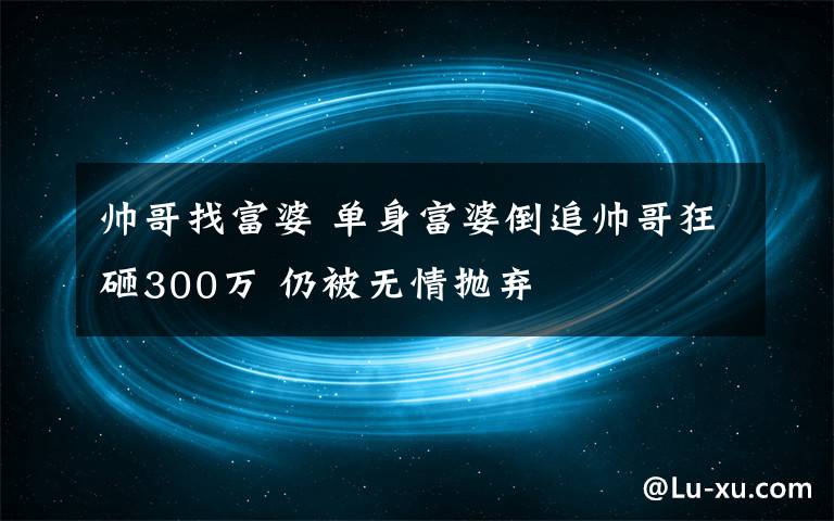 帥哥找富婆 單身富婆倒追帥哥狂砸300萬(wàn) 仍被無(wú)情拋棄