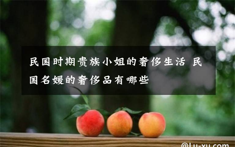 民國時期貴族小姐的奢侈生活 民國名媛的奢侈品有哪些