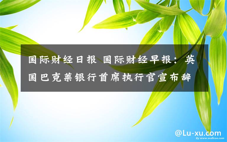 國(guó)際財(cái)經(jīng)日?qǐng)?bào) 國(guó)際財(cái)經(jīng)早報(bào)：英國(guó)巴克萊銀行首席執(zhí)行官宣布辭職