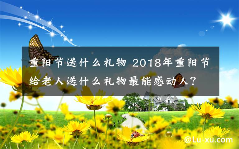 重陽節(jié)送什么禮物 2018年重陽節(jié)給老人送什么禮物最能感動(dòng)人？重陽節(jié)送禮推薦