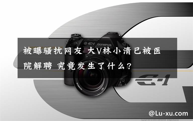 被曝騷擾網(wǎng)友 大V林小清已被醫(yī)院解聘 究竟發(fā)生了什么?