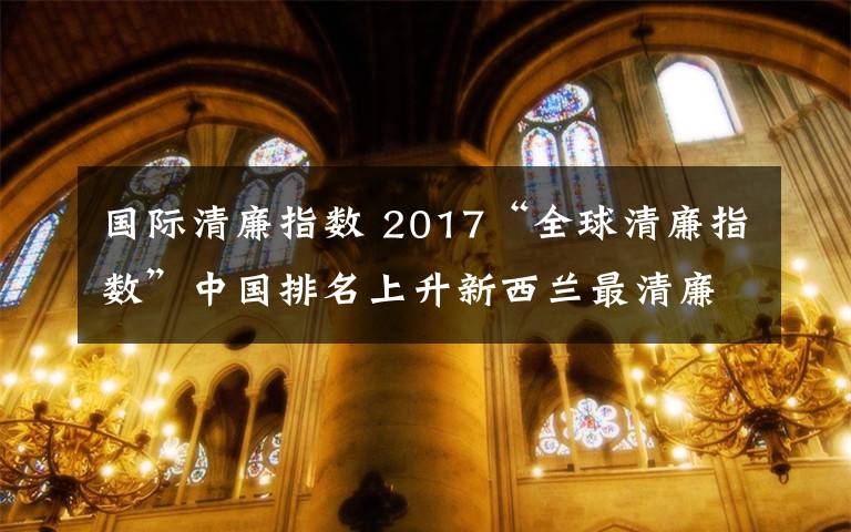 國際清廉指數(shù) 2017“全球清廉指數(shù)”中國排名上升新西蘭最清廉