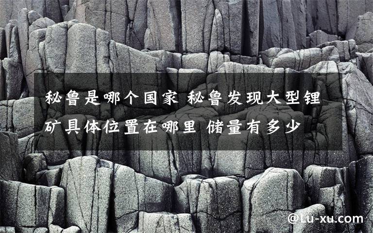 秘魯是哪個(gè)國(guó)家 秘魯發(fā)現(xiàn)大型鋰礦具體位置在哪里 儲(chǔ)量有多少 鋰礦能用在哪里