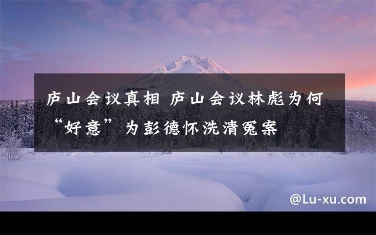 廬山會議真相 廬山會議林彪為何“好意”為彭德懷洗清冤案