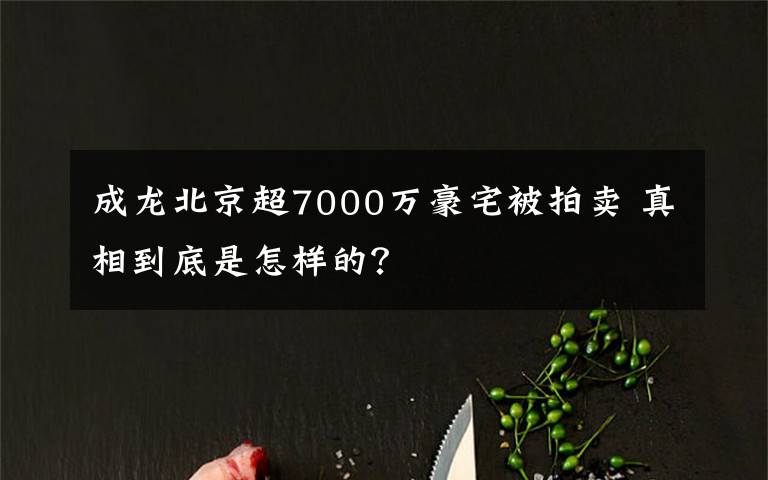 成龍北京超7000萬豪宅被拍賣 真相到底是怎樣的？