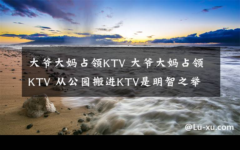 大爺大媽占領(lǐng)KTV 大爺大媽占領(lǐng)KTV 從公園搬進(jìn)KTV是明智之舉