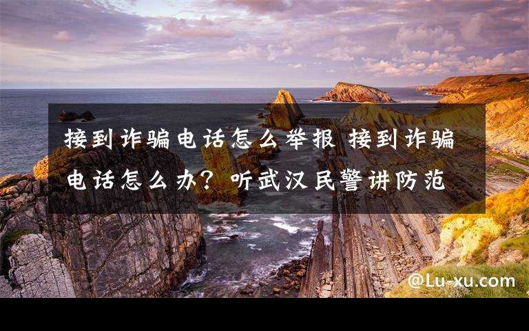 接到詐騙電話怎么舉報 接到詐騙電話怎么辦？聽武漢民警講防范方式