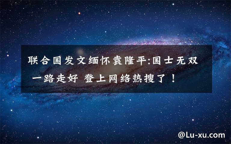 聯(lián)合國發(fā)文緬懷袁隆平:國士無雙 一路走好 登上網(wǎng)絡(luò)熱搜了！