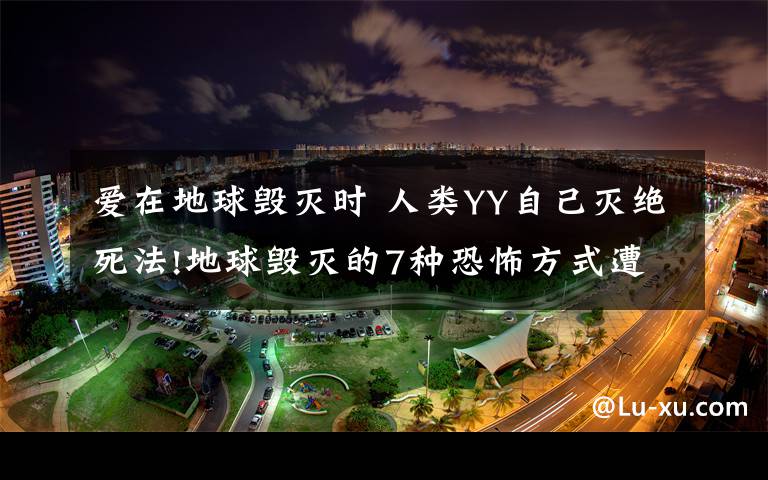 愛在地球毀滅時 人類YY自己滅絕死法!地球毀滅的7種恐怖方式遭曝光太可怕了