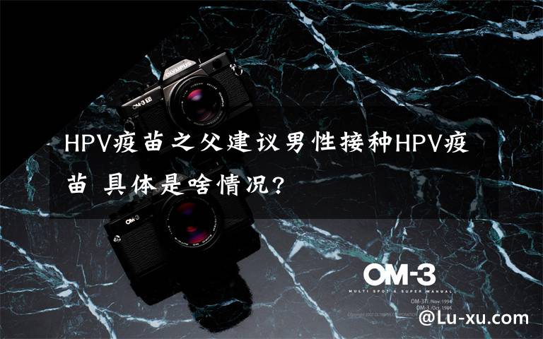 HPV疫苗之父建議男性接種HPV疫苗 具體是啥情況?