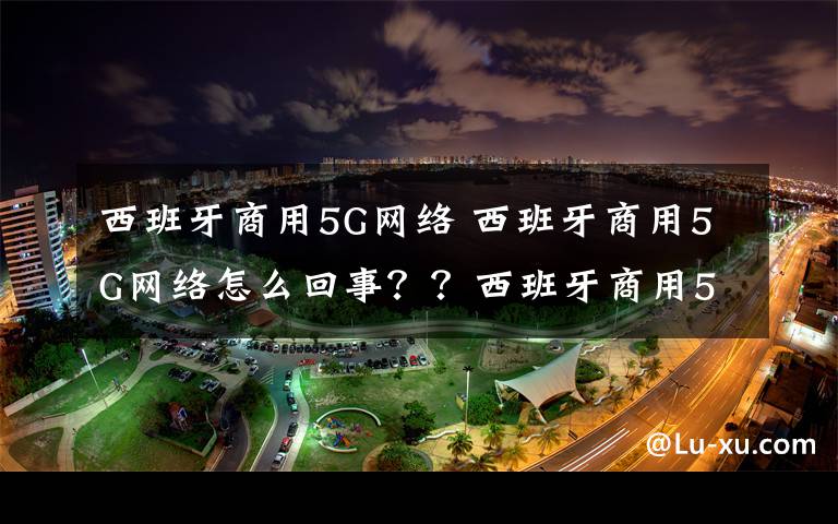 西班牙商用5G網(wǎng)絡(luò) 西班牙商用5G網(wǎng)絡(luò)怎么回事？？西班牙商用5G網(wǎng)絡(luò)投入運(yùn)營(yíng)意味著什么