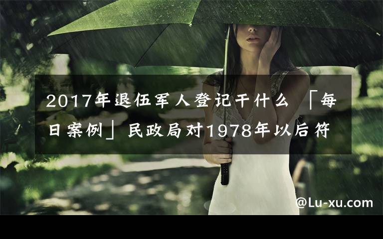 2017年退伍軍人登記干什么 「每日案例」民政局對1978年以后符合條件的退役士兵開展登記工作，又有群眾誤會了！